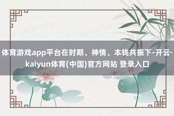 体育游戏app平台在时期、神情、本钱共振下-开云·kaiyun体育(中国)官方网站 登录入口