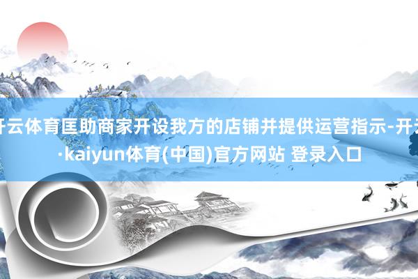 开云体育匡助商家开设我方的店铺并提供运营指示-开云·kaiyun体育(中国)官方网站 登录入口