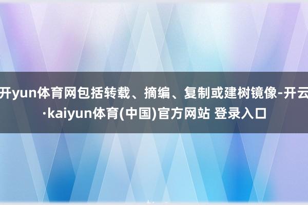 开yun体育网包括转载、摘编、复制或建树镜像-开云·kaiyun体育(中国)官方网站 登录入口