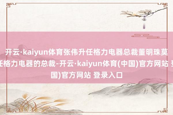 开云·kaiyun体育张伟升任格力电器总裁董明珠莫得再担任格力电器的总裁-开云·kaiyun体育(中国)官方网站 登录入口