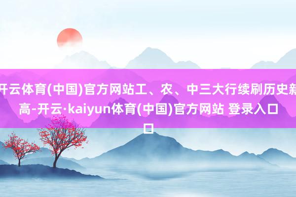 开云体育(中国)官方网站工、农、中三大行续刷历史新高-开云·kaiyun体育(中国)官方网站 登录入口