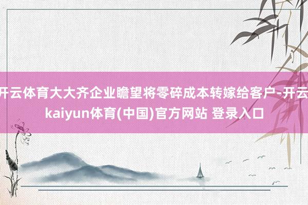 开云体育大大齐企业瞻望将零碎成本转嫁给客户-开云·kaiyun体育(中国)官方网站 登录入口
