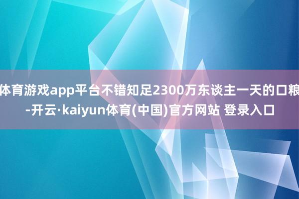 体育游戏app平台不错知足2300万东谈主一天的口粮-开云·kaiyun体育(中国)官方网站 登录入口