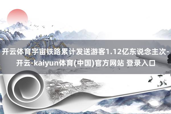 开云体育宇宙铁路累计发送游客1.12亿东说念主次-开云·kaiyun体育(中国)官方网站 登录入口