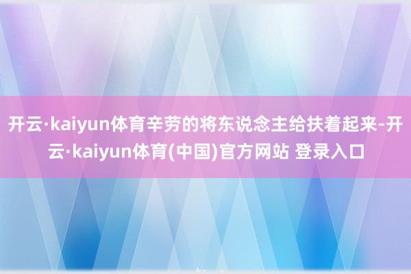 开云·kaiyun体育辛劳的将东说念主给扶着起来-开云·kaiyun体育(中国)官方网站 登录入口