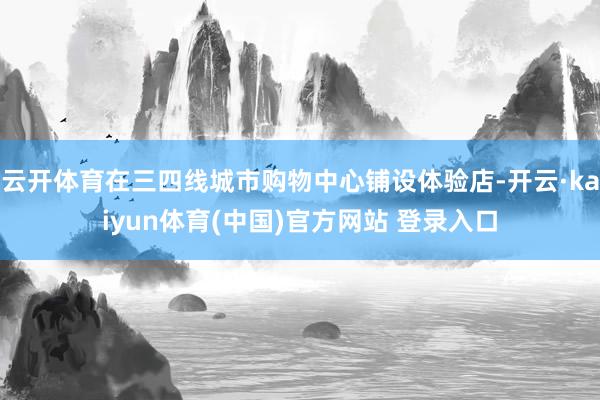 云开体育在三四线城市购物中心铺设体验店-开云·kaiyun体育(中国)官方网站 登录入口