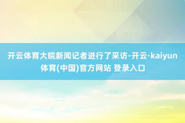 开云体育大皖新闻记者进行了采访-开云·kaiyun体育(中国)官方网站 登录入口