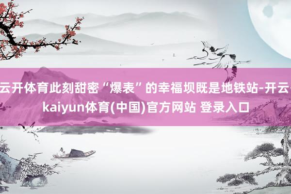 云开体育此刻甜密“爆表”的幸福坝既是地铁站-开云·kaiyun体育(中国)官方网站 登录入口