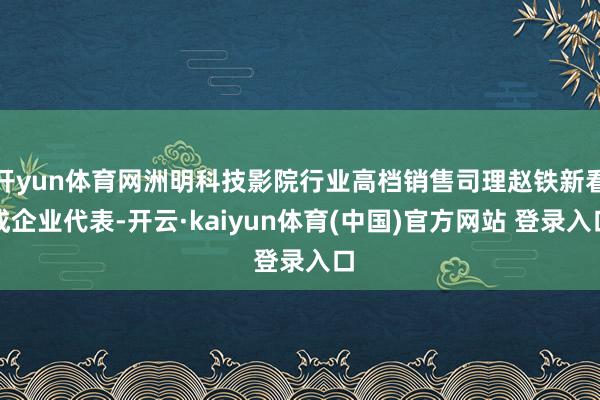 开yun体育网洲明科技影院行业高档销售司理赵铁新看成企业代表-开云·kaiyun体育(中国)官方网站 登录入口