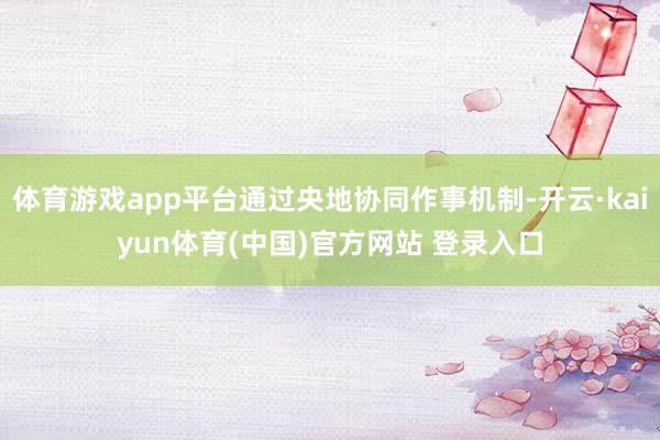 体育游戏app平台通过央地协同作事机制-开云·kaiyun体育(中国)官方网站 登录入口