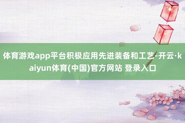 体育游戏app平台积极应用先进装备和工艺-开云·kaiyun体育(中国)官方网站 登录入口
