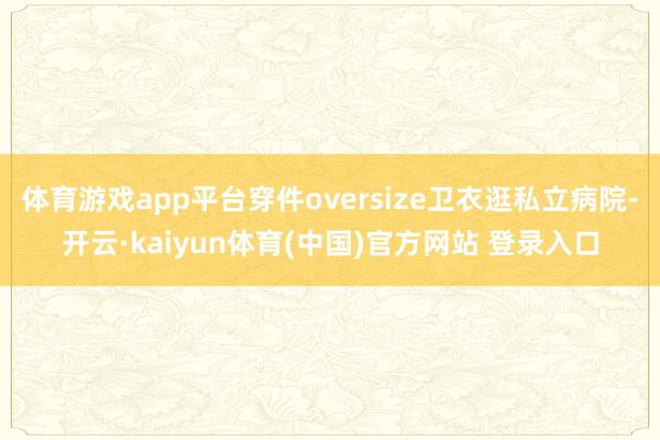 体育游戏app平台穿件oversize卫衣逛私立病院-开云·kaiyun体育(中国)官方网站 登录入口