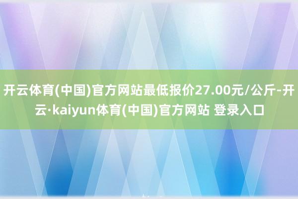 开云体育(中国)官方网站最低报价27.00元/公斤-开云·kaiyun体育(中国)官方网站 登录入口
