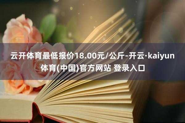 云开体育最低报价18.00元/公斤-开云·kaiyun体育(中国)官方网站 登录入口