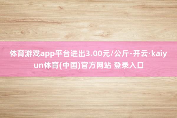 体育游戏app平台进出3.00元/公斤-开云·kaiyun体育(中国)官方网站 登录入口