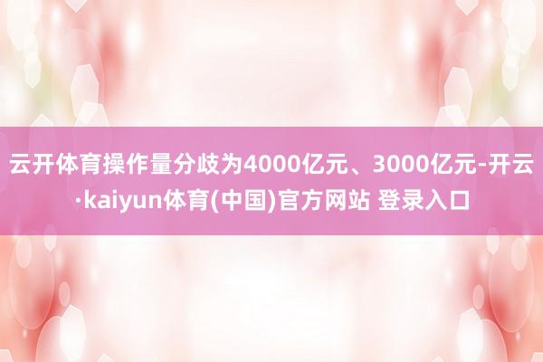 云开体育操作量分歧为4000亿元、3000亿元-开云·kaiyun体育(中国)官方网站 登录入口