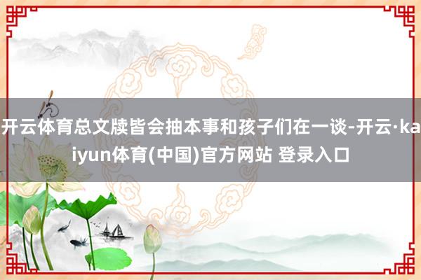 开云体育总文牍皆会抽本事和孩子们在一谈-开云·kaiyun体育(中国)官方网站 登录入口