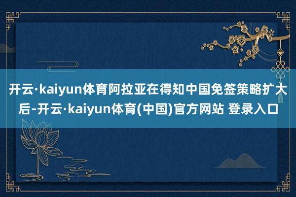 开云·kaiyun体育 阿拉亚在得知中国免签策略扩大后-开云·kaiyun体育(中国)官方网站 登录入口