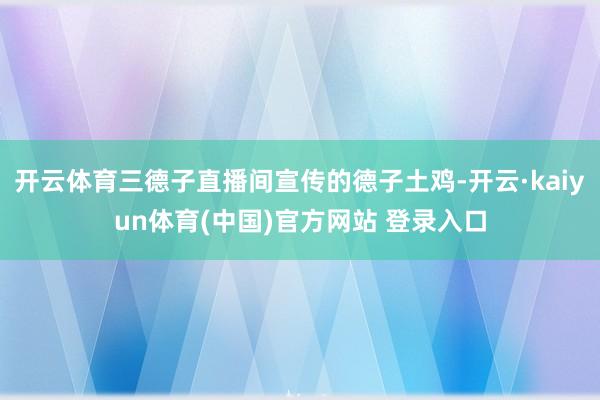 开云体育三德子直播间宣传的德子土鸡-开云·kaiyun体育(中国)官方网站 登录入口