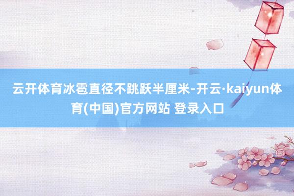 云开体育冰雹直径不跳跃半厘米-开云·kaiyun体育(中国)官方网站 登录入口