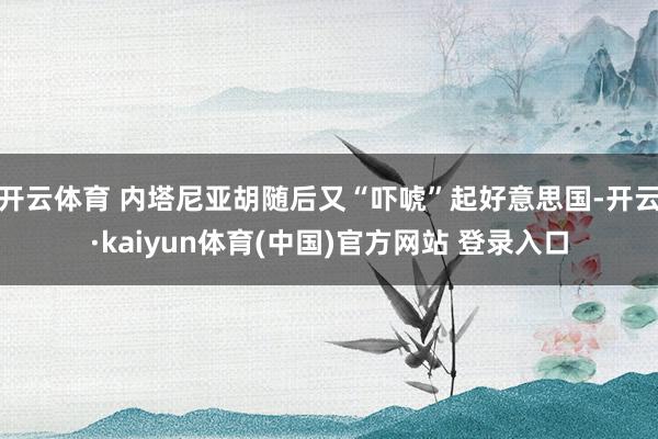 开云体育 内塔尼亚胡随后又“吓唬”起好意思国-开云·kaiyun体育(中国)官方网站 登录入口