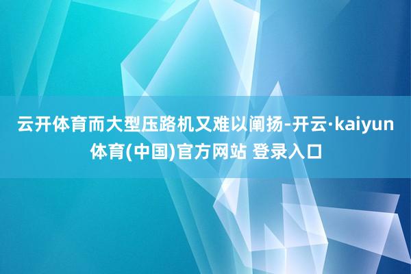 云开体育而大型压路机又难以阐扬-开云·kaiyun体育(中国)官方网站 登录入口