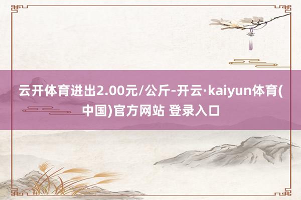 云开体育进出2.00元/公斤-开云·kaiyun体育(中国)官方网站 登录入口