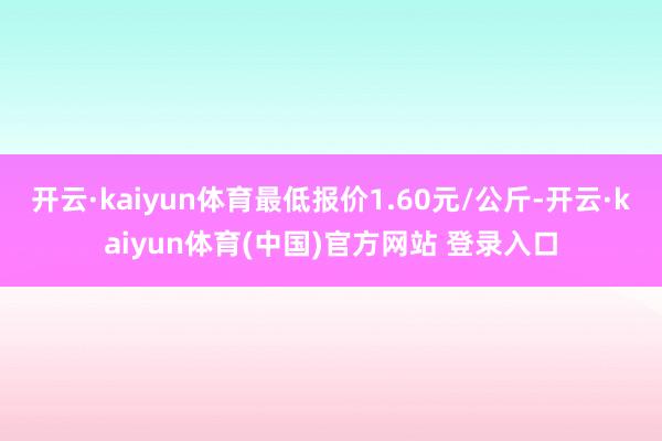 开云·kaiyun体育最低报价1.60元/公斤-开云·kaiyun体育(中国)官方网站 登录入口