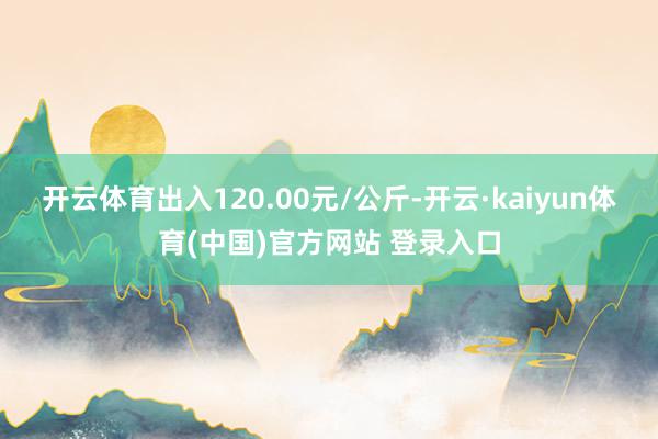开云体育出入120.00元/公斤-开云·kaiyun体育(中国)官方网站 登录入口