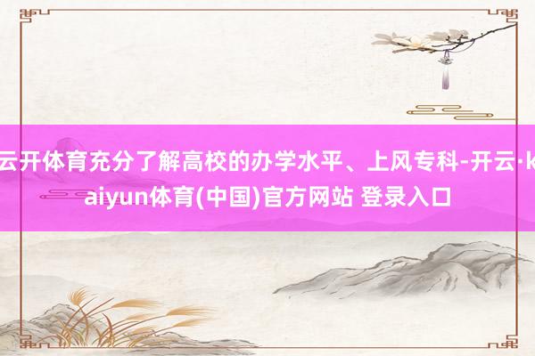 云开体育充分了解高校的办学水平、上风专科-开云·kaiyun体育(中国)官方网站 登录入口