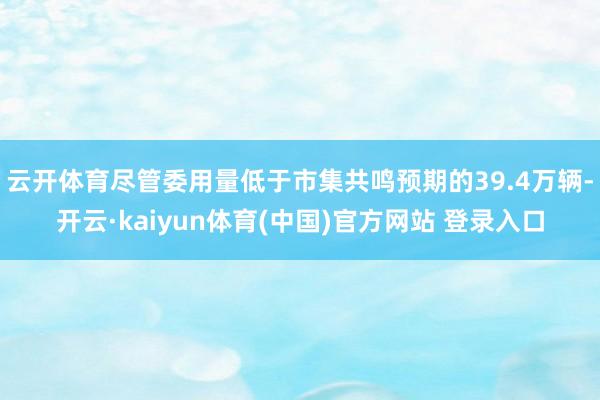 云开体育尽管委用量低于市集共鸣预期的39.4万辆-开云·kaiyun体育(中国)官方网站 登录入口