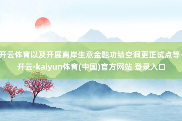 开云体育以及开展离岸生意金融功绩空洞更正试点等-开云·kaiyun体育(中国)官方网站 登录入口