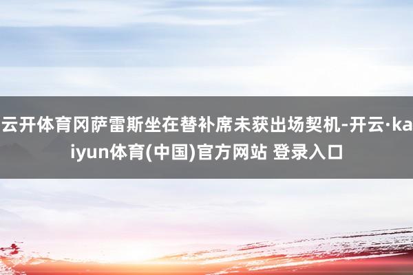 云开体育冈萨雷斯坐在替补席未获出场契机-开云·kaiyun体育(中国)官方网站 登录入口