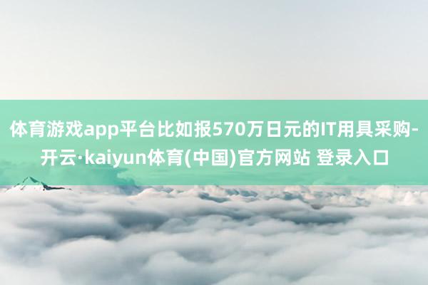 体育游戏app平台比如报570万日元的IT用具采购-开云·kaiyun体育(中国)官方网站 登录入口