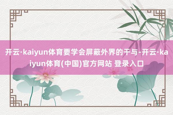 开云·kaiyun体育要学会屏蔽外界的干与-开云·kaiyun体育(中国)官方网站 登录入口