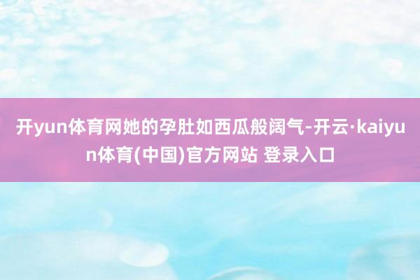 开yun体育网她的孕肚如西瓜般阔气-开云·kaiyun体育(中国)官方网站 登录入口