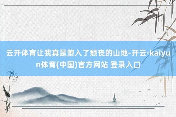 云开体育让我真是堕入了颓丧的山地-开云·kaiyun体育(中国)官方网站 登录入口