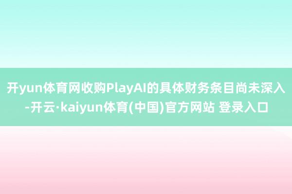 开yun体育网　　收购PlayAI的具体财务条目尚未深入-开云·kaiyun体育(中国)官方网站 登录入口