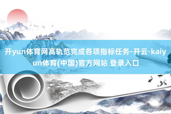 开yun体育网高轨范完成各项指标任务-开云·kaiyun体育(中国)官方网站 登录入口