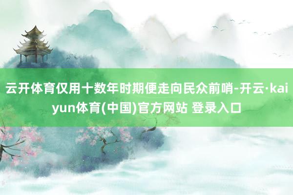 云开体育仅用十数年时期便走向民众前哨-开云·kaiyun体育(中国)官方网站 登录入口