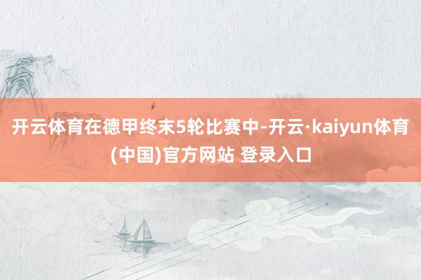 开云体育在德甲终末5轮比赛中-开云·kaiyun体育(中国)官方网站 登录入口