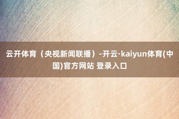 云开体育（央视新闻联播）-开云·kaiyun体育(中国)官方网站 登录入口