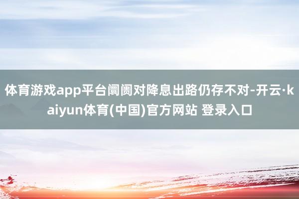 体育游戏app平台阛阓对降息出路仍存不对-开云·kaiyun体育(中国)官方网站 登录入口