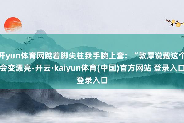 开yun体育网踮着脚尖往我手腕上套：“敦厚说戴这个会变漂亮-开云·kaiyun体育(中国)官方网站 登录入口