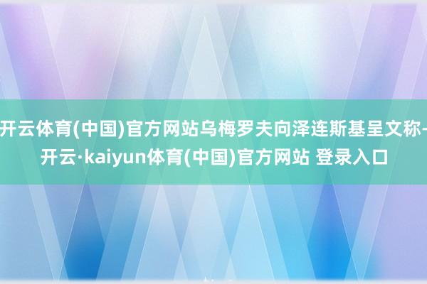开云体育(中国)官方网站乌梅罗夫向泽连斯基呈文称-开云·kaiyun体育(中国)官方网站 登录入口