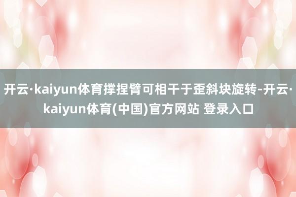 开云·kaiyun体育撑捏臂可相干于歪斜块旋转-开云·kaiyun体育(中国)官方网站 登录入口