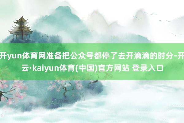 开yun体育网准备把公众号都停了去开滴滴的时分-开云·kaiyun体育(中国)官方网站 登录入口
