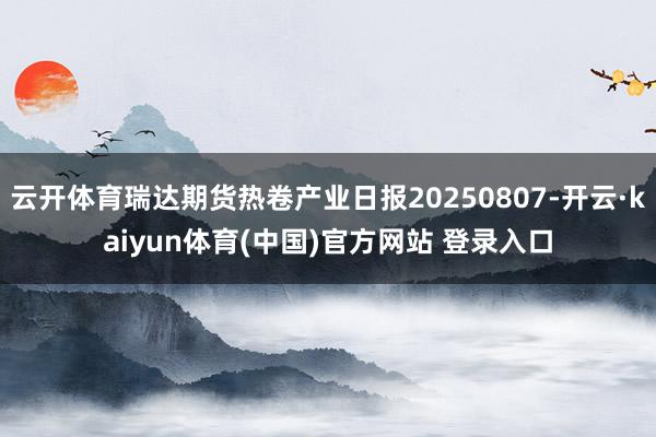 云开体育瑞达期货热卷产业日报20250807-开云·kaiyun体育(中国)官方网站 登录入口