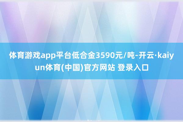 体育游戏app平台低合金3590元/吨-开云·kaiyun体育(中国)官方网站 登录入口