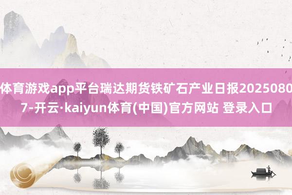 体育游戏app平台瑞达期货铁矿石产业日报20250807-开云·kaiyun体育(中国)官方网站 登录入口